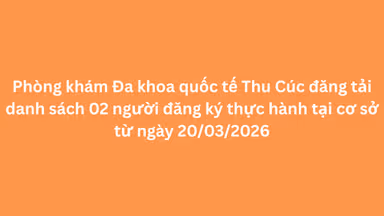 Phòng khám Đa khoa quốc tế Thu Cúc đăng tải danh sách 02 người đăng ký thực hành tại cơ sở từ ngày 20/03/2026